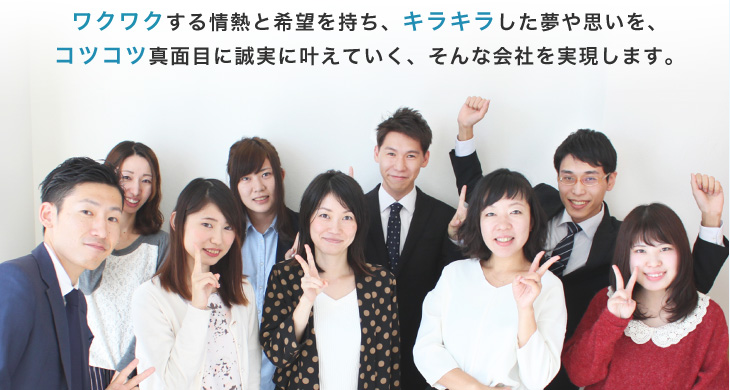 ワクワクする情熱と希望を持ち、キラキラした夢や思いを、コツコツ真面目に誠実に叶えていく、そんな会社を実現します。